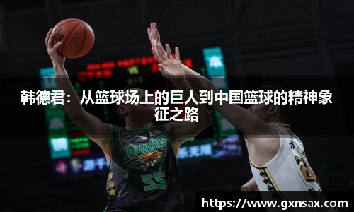 韩德君：从篮球场上的巨人到中国篮球的精神象征之路