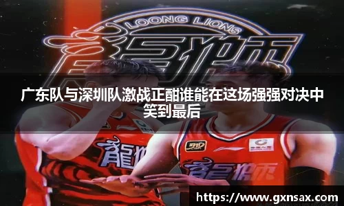 广东队与深圳队激战正酣谁能在这场强强对决中笑到最后